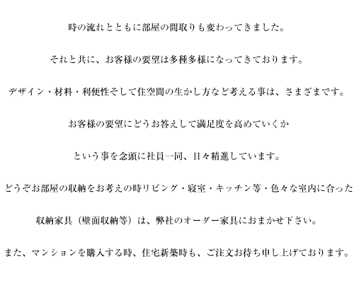 時の流れとともに部屋の間取りも変わってきました。それと共に、お客様の要望は多種多様になってきております。デザイン・材料・利便性そして住空間の生かし方など考える事は、さまざまです。お客様の要望にどうお答えして満足度を高めていくかという事を念頭に社員一同、日々精進しています。どうぞお部屋の収納をお考えの時、リビング・寝室・キッチン等・色々な室内に合った収納家具（壁面収納等）は、弊社のオーダー家具におまかせ下さい。また、マンションを購入する時、住宅新築時も、ご注文お待ち申し上げております。
